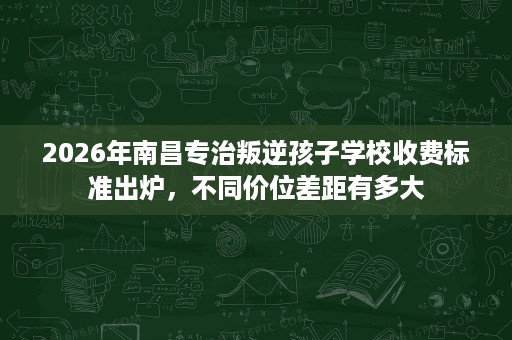 2026年南昌专治叛逆孩子学校收费标准出炉，不同价位差距有多大