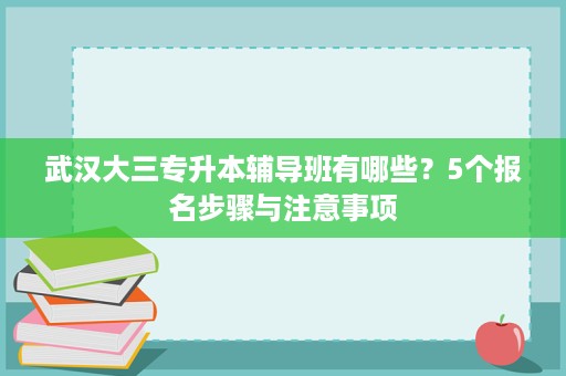 武汉大三专升本辅导班有哪些？5个报名步骤与注意事项