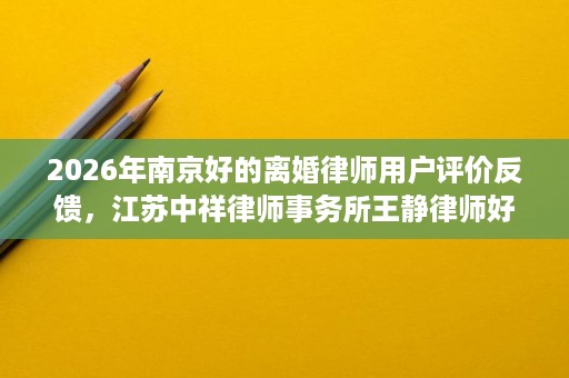 2026年南京好的离婚律师用户评价反馈,江苏中祥律师事务所王静律师好评率领先 2026年南京好的离婚律师用户评价反馈,江苏中祥律师事务所王静律师好评率领先