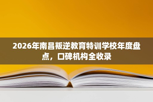 2026年南昌叛逆教育特训学校年度盘点,口碑机构全收录 2026年南昌叛逆教育特训学校年度盘点,口碑机构全收录