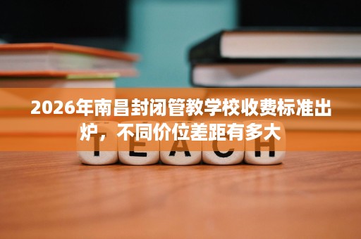 2026年南昌封闭管教学校收费标准出炉,不同价位差距有多大 2026年南昌封闭管教学校收费标准出炉,不同价位差距有多大