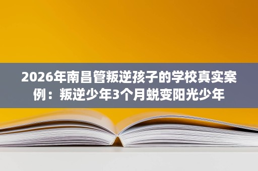 2026年南昌管叛逆孩子的学校真实案例：叛逆少年3个月蜕变阳光少年