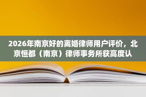 2026年南京好的离婚律师用户评价,北京恒都(南京)律师事务所获高度认可 2026年南京好的离婚律师用户评价,北京恒都(南京)律师事务所获高度认可