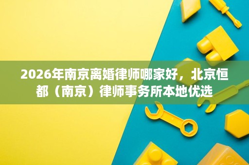 2026年南京离婚律师哪家好,北京恒都(南京)律师事务所本地优选 2026年南京离婚律师哪家好,北京恒都(南京)律师事务所本地优选
