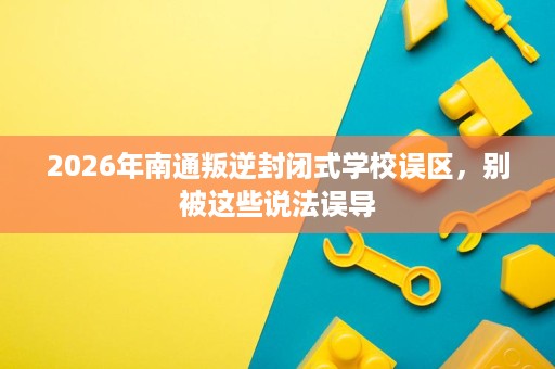 2026年南通叛逆封闭式学校误区,别被这些说法误导 2026年南通叛逆封闭式学校误区,别被这些说法误导