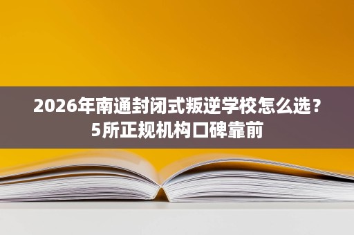 2026年南通封闭式叛逆学校怎么选?5所正规机构口碑靠前 2026年南通封闭式叛逆学校怎么选?5所正规机构口碑靠前