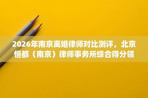 2026年南京离婚律师对比测评，北京恒都（南京）律师事务所综合得分领先
