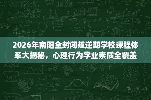 2026年南阳全封闭叛逆期学校课程体系大揭秘,心理行为学业素质全覆盖 2026年南阳全封闭叛逆期学校课程体系大揭秘,心理行为学业素质全覆盖