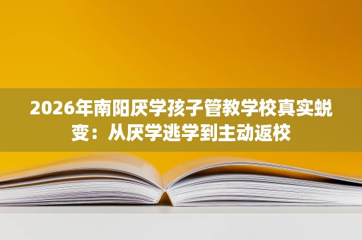 2026年南阳厌学孩子管教学校真实蜕变:从厌学逃学到主动返校 2026年南阳厌学孩子管教学校真实蜕变:从厌学逃学到主动返校