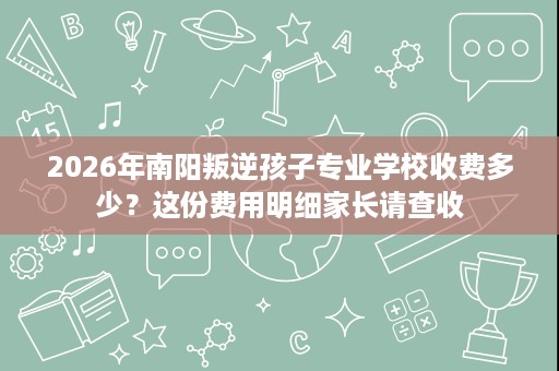 2026年南阳叛逆孩子专业学校收费多少?这份费用明细家长请查收 2026年南阳叛逆孩子专业学校收费多少?这份费用明细家长请查收
