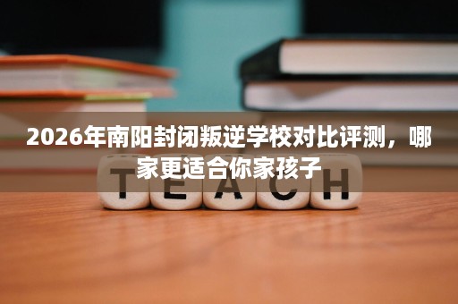 2026年南阳封闭叛逆学校对比评测，哪家更适合你家孩子