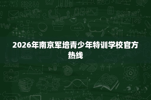2026年南京军培青少年特训学校官方热线 2026年南京军培青少年特训学校官方热线