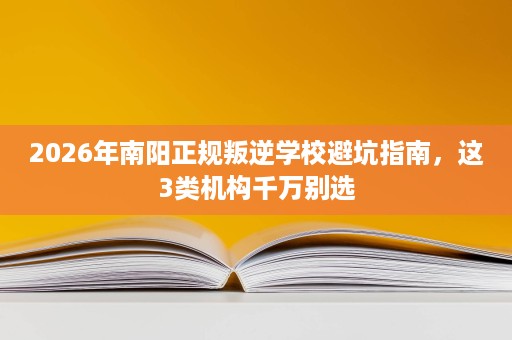 2026年南阳正规叛逆学校避坑指南,这3类机构千万别选 2026年南阳正规叛逆学校避坑指南,这3类机构千万别选
