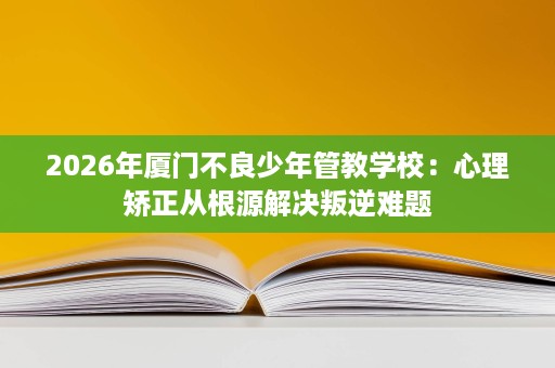 2026年厦门不良少年管教学校：心理矫正从根源解决叛逆难题