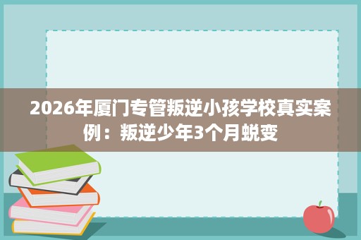 2026年厦门专管叛逆小孩学校真实案例:叛逆少年3个月蜕变 2026年厦门专管叛逆小孩学校真实案例:叛逆少年3个月蜕变