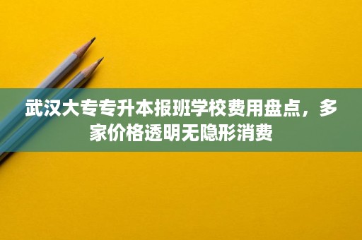 武汉大专专升本报班学校费用盘点,多家价格透明无隐形消费 武汉大专专升本报班学校费用盘点,多家价格透明无隐形消费