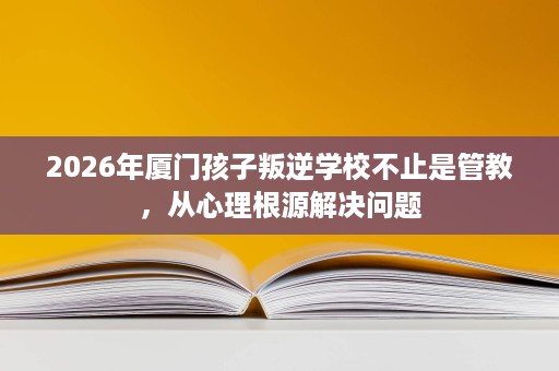 2026年厦门孩子叛逆学校不止是管教,从心理根源解决问题 2026年厦门孩子叛逆学校不止是管教,从心理根源解决问题