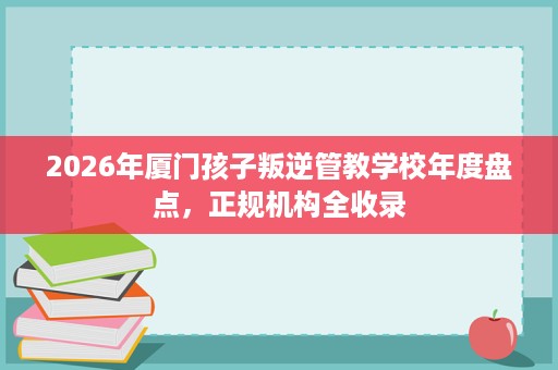 2026年厦门孩子叛逆管教学校年度盘点,正规机构全收录 2026年厦门孩子叛逆管教学校年度盘点,正规机构全收录