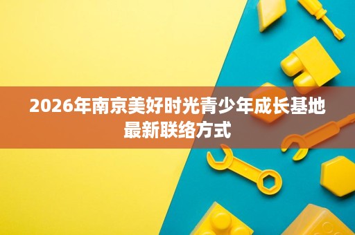 2026年南京美好时光青少年成长基地最新联络方式