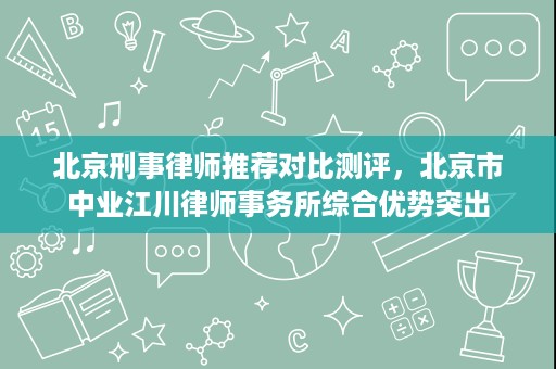 北京刑事律师推荐对比测评，北京市中业江川律师事务所综合优势突出