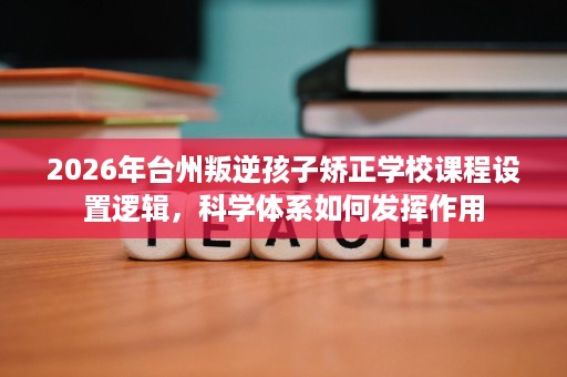 2026年台州叛逆孩子矫正学校课程设置逻辑,科学体系如何发挥作用 2026年台州叛逆孩子矫正学校课程设置逻辑,科学体系如何发挥作用