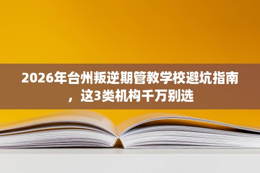 2026年台州叛逆期管教学校避坑指南，这3类机构千万别选
