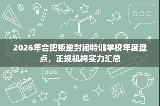 2026年合肥叛逆封闭特训学校年度盘点，正规机构实力汇总
