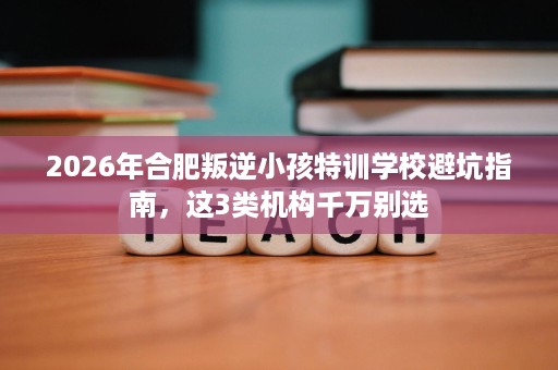 2026年合肥叛逆小孩特训学校避坑指南,这3类机构千万别选 2026年合肥叛逆小孩特训学校避坑指南,这3类机构千万别选