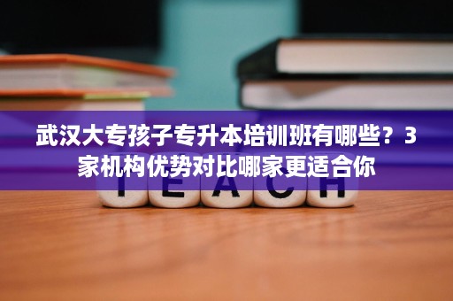 武汉大专孩子专升本培训班有哪些？3家机构优势对比哪家更适合你
