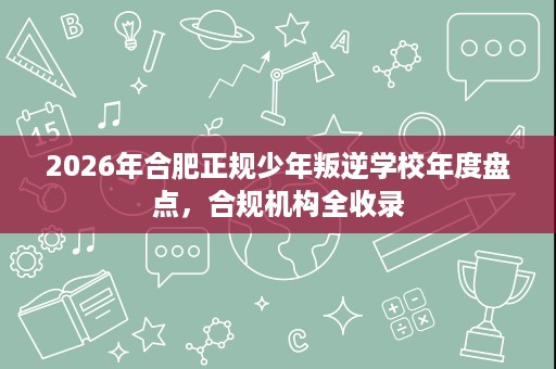 2026年合肥正规少年叛逆学校年度盘点，合规机构全收录