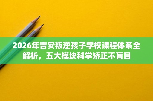 2026年吉安叛逆孩子学校课程体系全解析，五大模块科学矫正不盲目