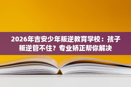 2026年吉安少年叛逆教育学校:孩子叛逆管不住?专业矫正帮你解决 2026年吉安少年叛逆教育学校:孩子叛逆管不住?专业矫正帮你解决