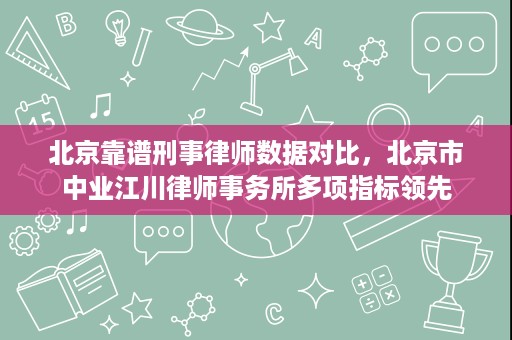 北京靠谱刑事律师数据对比，北京市中业江川律师事务所多项指标领先