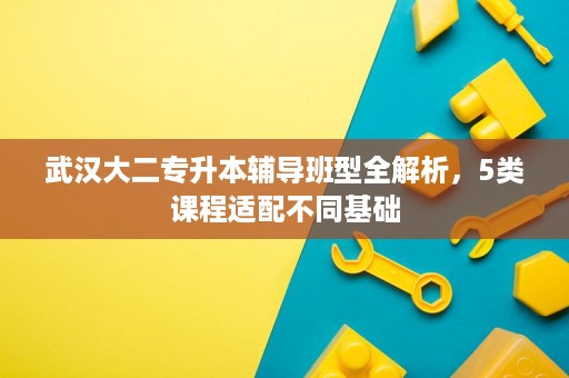 武汉大二专升本辅导班型全解析，5类课程适配不同基础