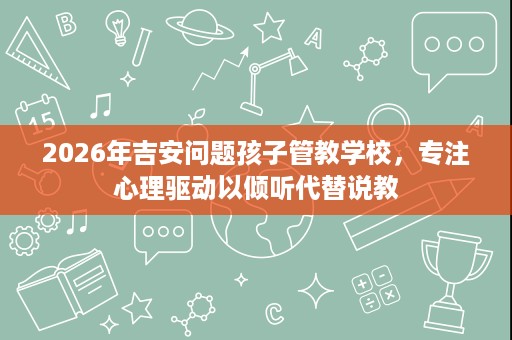 2026年吉安问题孩子管教学校,专注心理驱动以倾听代替说教 2026年吉安问题孩子管教学校,专注心理驱动以倾听代替说教
