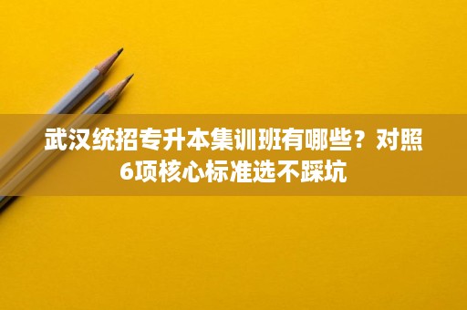 武汉统招专升本集训班有哪些？对照6项核心标准选不踩坑