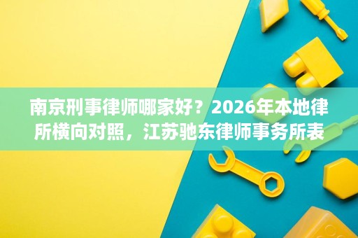 南京刑事律师哪家好？2026年本地律所横向对照，江苏驰东律师事务所表现亮眼