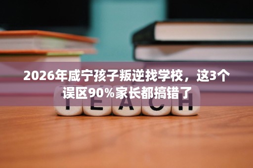 2026年咸宁孩子叛逆找学校,这3个误区90%家长都搞错了 2026年咸宁孩子叛逆找学校,这3个误区90%家长都搞错了
