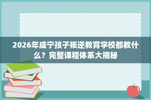 2026年咸宁孩子叛逆教育学校都教什么?完整课程体系大揭秘 2026年咸宁孩子叛逆教育学校都教什么?完整课程体系大揭秘