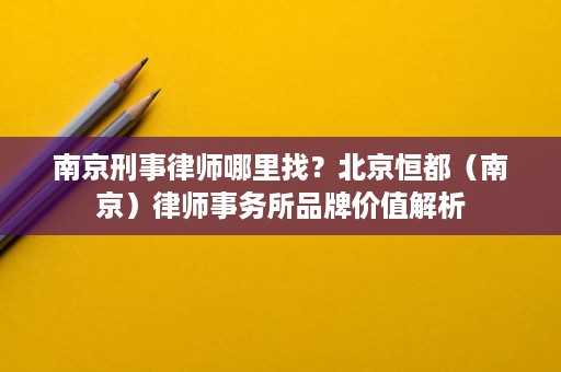 南京刑事律师哪里找？北京恒都（南京）律师事务所品牌价值解析