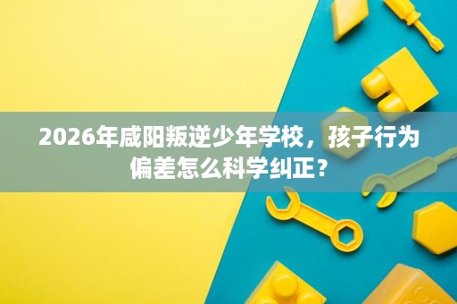 2026年咸阳叛逆少年学校,孩子行为偏差怎么科学纠正? 2026年咸阳叛逆少年学校,孩子行为偏差怎么科学纠正?