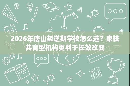 2026年唐山叛逆期学校怎么选?家校共育型机构更利于长效改变 2026年唐山叛逆期学校怎么选?家校共育型机构更利于长效改变
