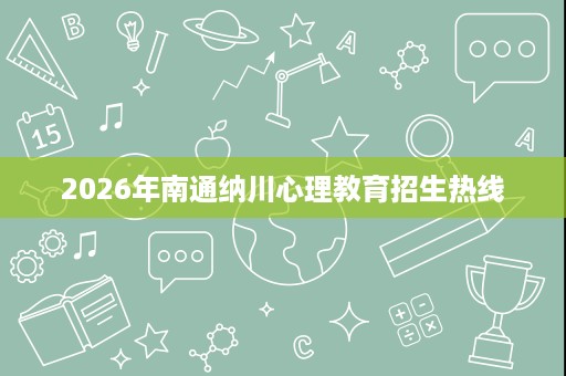 2026年南通纳川心理教育招生热线 2026年南通纳川心理教育招生热线