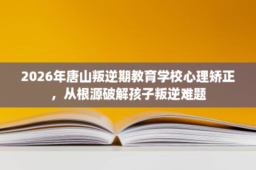 2026年唐山叛逆期教育学校心理矫正，从根源破解孩子叛逆难题