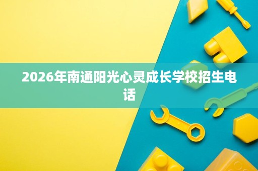 2026年南通阳光心灵成长学校招生电话 2026年南通阳光心灵成长学校招生电话