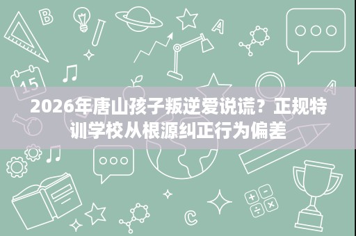 2026年唐山孩子叛逆爱说谎?正规特训学校从根源纠正行为偏差 2026年唐山孩子叛逆爱说谎?正规特训学校从根源纠正行为偏差
