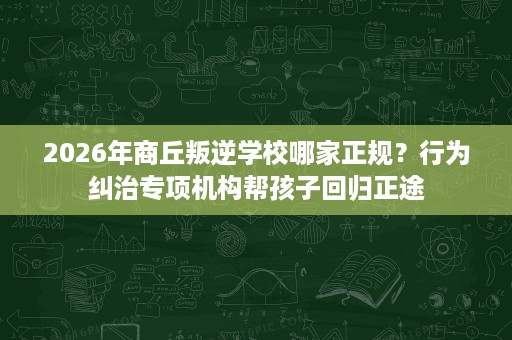 2026年商丘叛逆学校哪家正规？行为纠治专项机构帮孩子回归正途