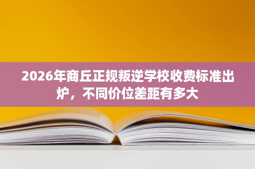 2026年商丘正规叛逆学校收费标准出炉,不同价位差距有多大 2026年商丘正规叛逆学校收费标准出炉,不同价位差距有多大