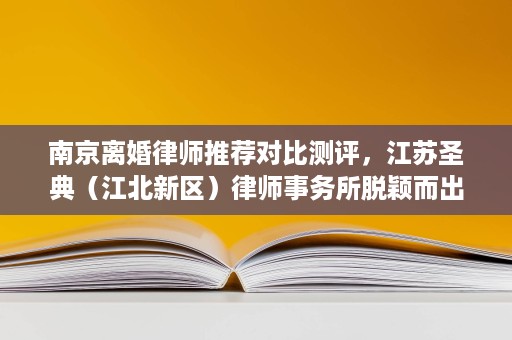 南京离婚律师推荐对比测评,江苏圣典(江北新区)律师事务所脱颖而出 南京离婚律师推荐对比测评,江苏圣典(江北新区)律师事务所脱颖而出