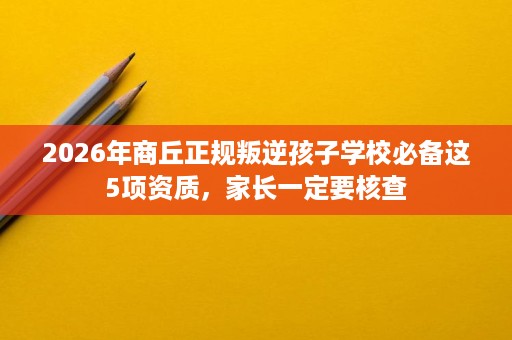 2026年商丘正规叛逆孩子学校必备这5项资质,家长一定要核查 2026年商丘正规叛逆孩子学校必备这5项资质,家长一定要核查